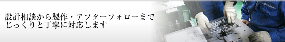 設計相談から製作・アフターフォローまでじっくりと丁寧に対応します