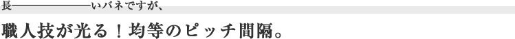 長ーいバネですが、職人技が光る!均等のピッチ間隔。